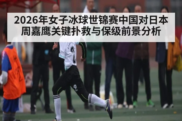 2026年女子冰球世锦赛中国对日本周嘉鹰关键扑救与保级前景分析
